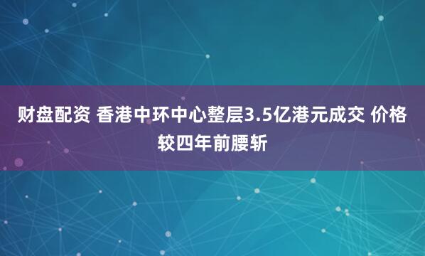 财盘配资 香港中环中心整层3.5亿港元成交 价格较四年前腰斩
