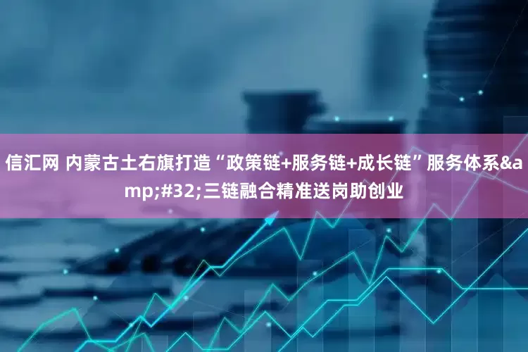 信汇网 内蒙古土右旗打造“政策链+服务链+成长链”服务体系&#32;三链融合精准送岗助创业