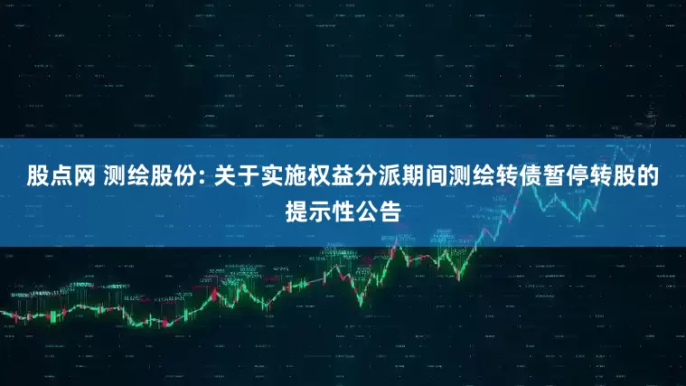 股点网 测绘股份: 关于实施权益分派期间测绘转债暂停转股的提示性公告