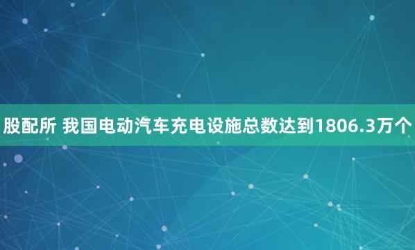 股配所 我国电动汽车充电设施总数达到1806.3万个